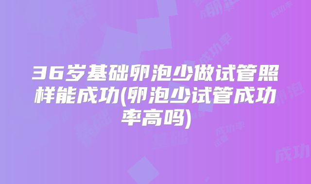 36岁基础卵泡少做试管照样能成功(卵泡少试管成功率高吗)