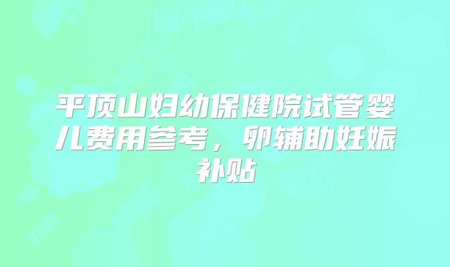 平顶山妇幼保健院试管婴儿费用参考，卵辅助妊娠补贴
