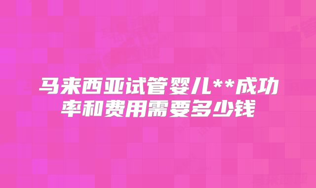 马来西亚试管婴儿**成功率和费用需要多少钱