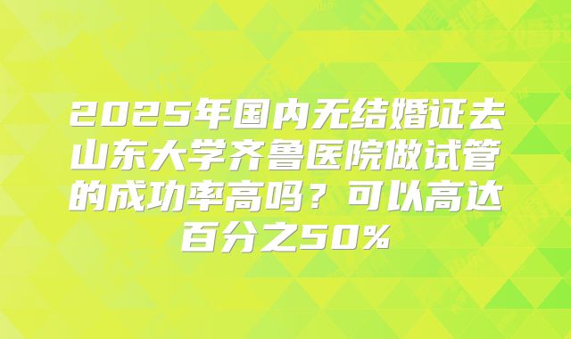 2025年国内无结婚证去山东大学齐鲁医院做试管的成功率高吗?可以高达百分之50%