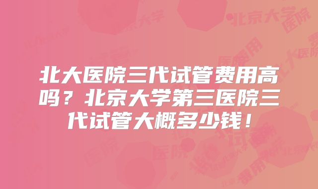 北大医院三代试管费用高吗？北京大学第三医院三代试管大概多少钱！