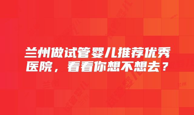 兰州做试管婴儿推荐优秀医院，看看你想不想去？