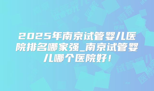 2025年南京试管婴儿医院排名哪家强_南京试管婴儿哪个医院好！