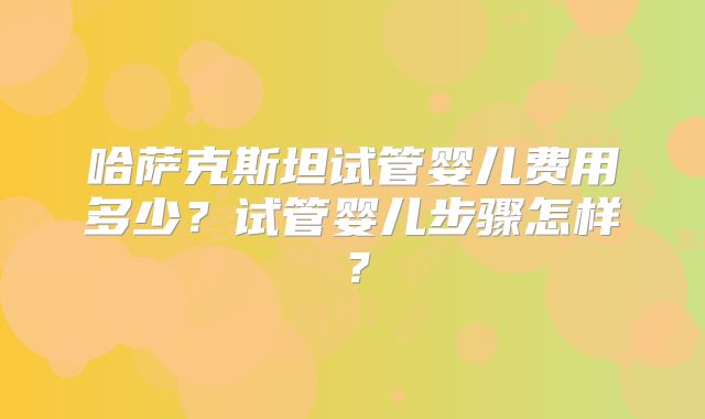 哈萨克斯坦试管婴儿费用多少?试管婴儿步骤怎样?