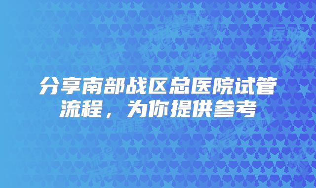 分享南部战区总医院试管流程，为你提供参考