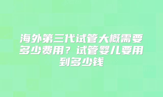 海外第三代试管大概需要多少费用？试管婴儿要用到多少钱