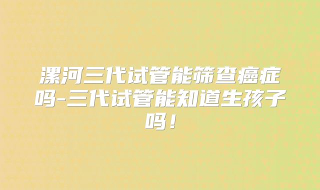 漯河三代试管能筛查癌症吗-三代试管能知道生孩子吗！