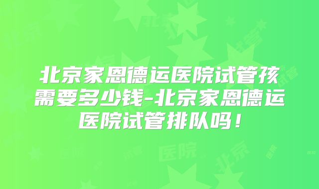 北京家恩德运医院试管孩需要多少钱-北京家恩德运医院试管排队吗!
