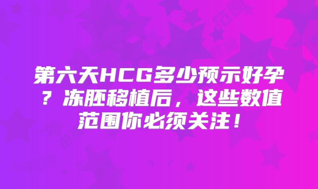 第六天HCG多少预示好孕?冻胚移植后,这些数值范围你必须关注!