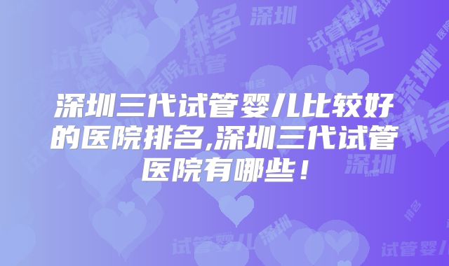深圳三代试管婴儿比较好的医院排名,深圳三代试管医院有哪些！