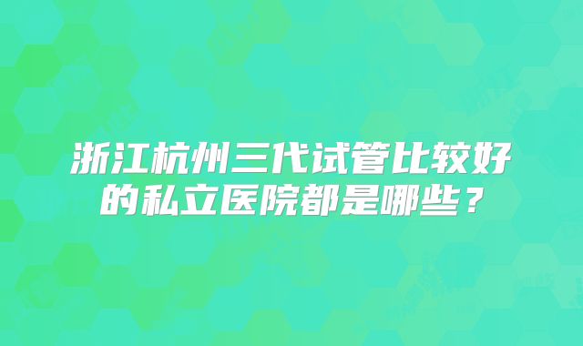 浙江杭州三代试管比较好的私立医院都是哪些?