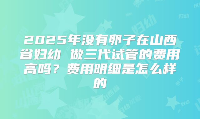 2025年没有卵子在山西省妇幼 做三代试管的费用高吗?费用明细是怎么样的