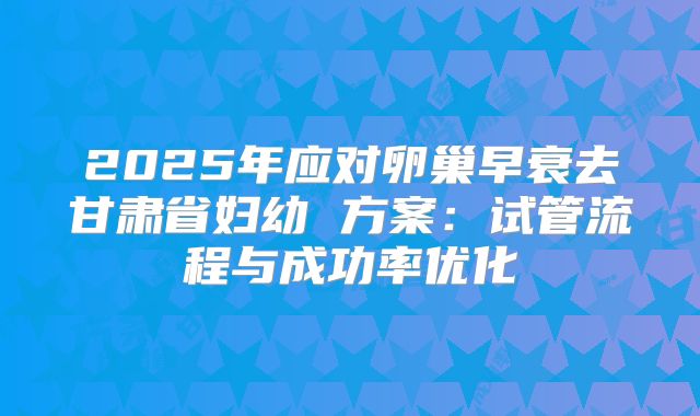 2025年应对卵巢早衰去甘肃省妇幼 方案：试管流程与成功率优化