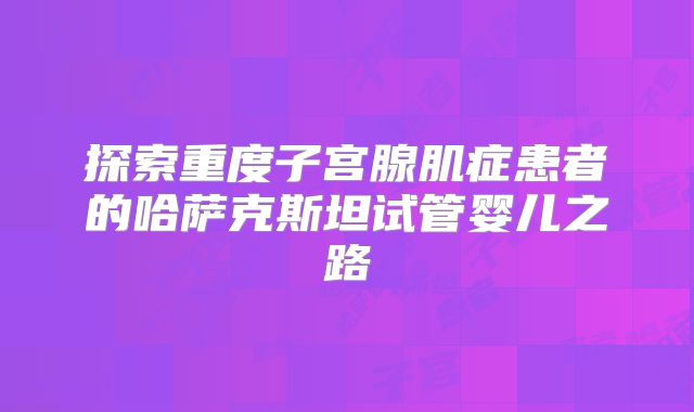 探索重度子宫腺肌症患者的哈萨克斯坦试管婴儿之路