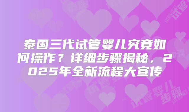 泰国三代试管婴儿究竟如何操作？详细步骤揭秘，2025年全新流程大宣传