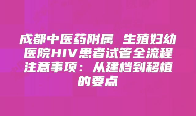 成都中医药附属 生殖妇幼医院HIV患者试管全流程注意事项:从建档到移植的要点