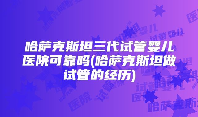 哈萨克斯坦三代试管婴儿医院可靠吗(哈萨克斯坦做试管的经历)