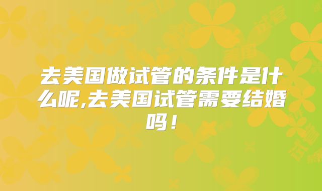 去美国做试管的条件是什么呢,去美国试管需要结婚吗！