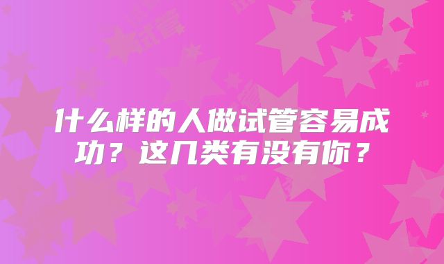 什么样的人做试管容易成功?这几类有没有你?
