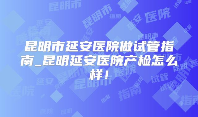 昆明市延安医院做试管指南_昆明延安医院产检怎么样！