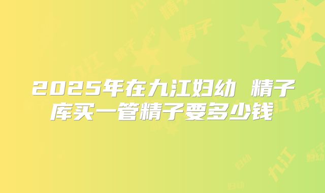2025年在九江妇幼 精子库买一管精子要多少钱