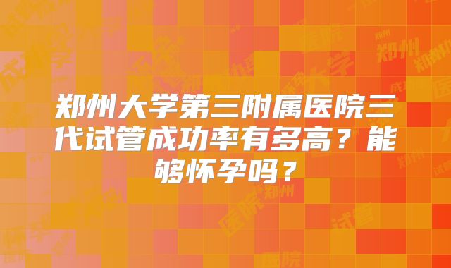 郑州大学第三附属医院三代试管成功率有多高？能够怀孕吗？
