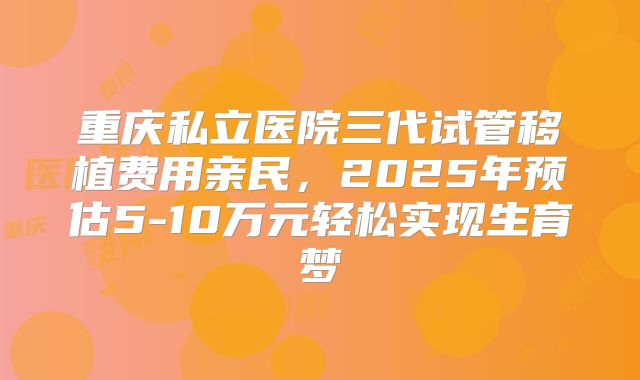 重庆私立医院三代试管移植费用亲民，2025年预估5-10万元轻松实现生育梦