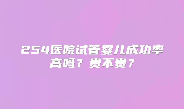 254医院试管婴儿成功率高吗?贵不贵?
