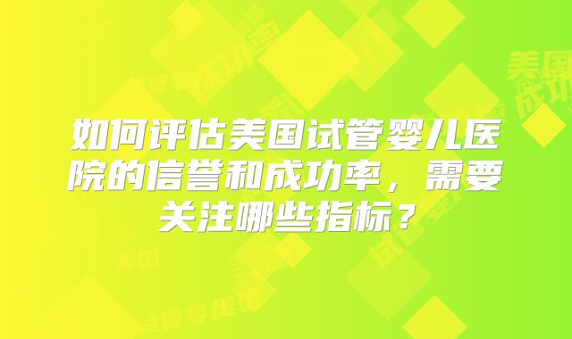 如何评估美国试管婴儿医院的信誉和成功率，需要关注哪些指标？