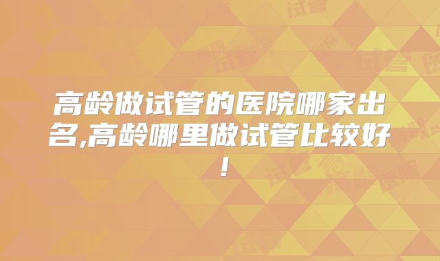 高龄做试管的医院哪家出名,高龄哪里做试管比较好!