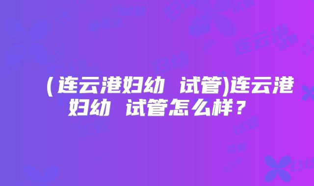（连云港妇幼 试管)连云港妇幼 试管怎么样？