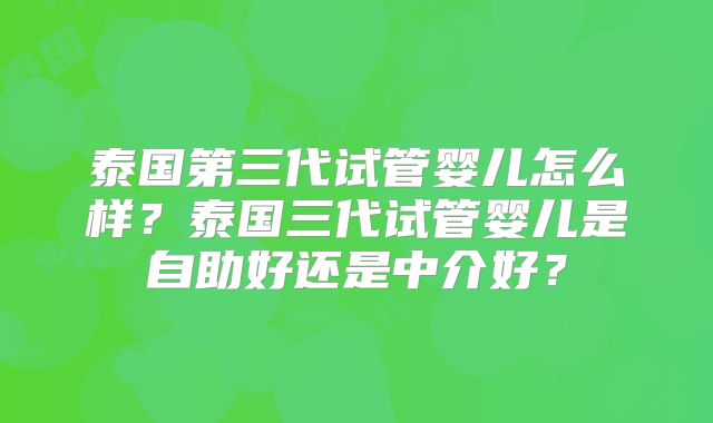 泰国第三代试管婴儿怎么样?泰国三代试管婴儿是自助好还是中介好?