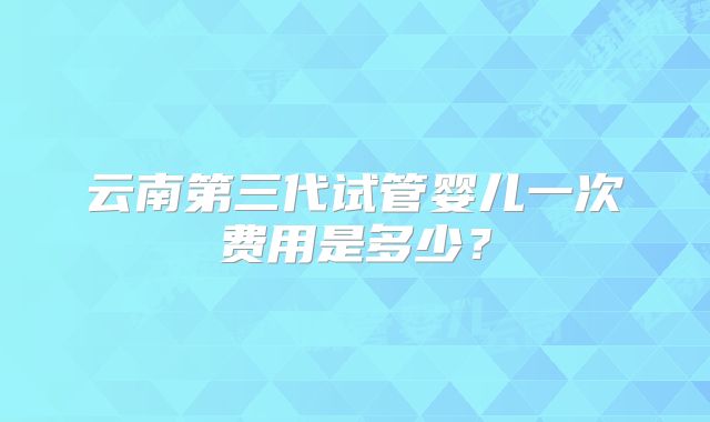 云南第三代试管婴儿一次费用是多少？