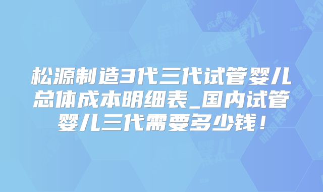 松源制造3代三代试管婴儿总体成本明细表_国内试管婴儿三代需要多少钱！