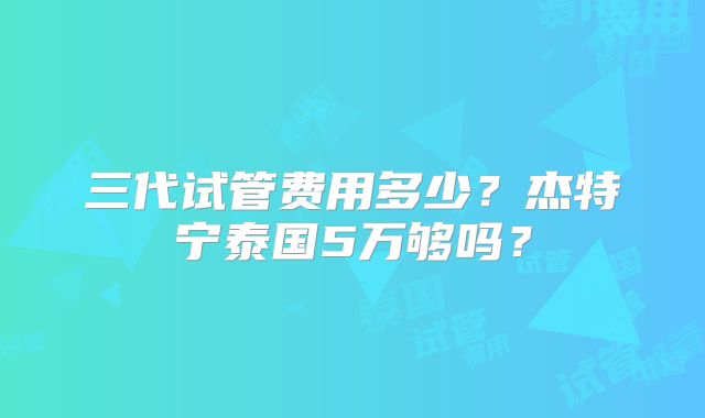 三代试管费用多少？杰特宁泰国5万够吗？