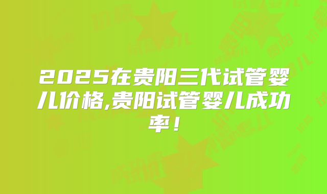 2025在贵阳三代试管婴儿价格,贵阳试管婴儿成功率！