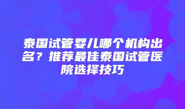 泰国试管婴儿哪个机构出名？推荐最佳泰国试管医院选择技巧