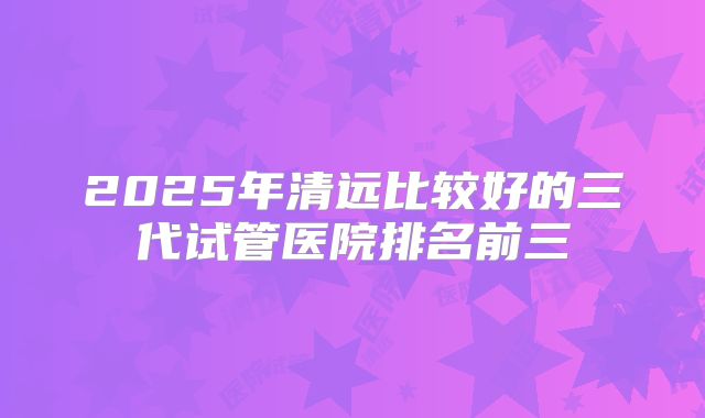 2025年清远比较好的三代试管医院排名前三
