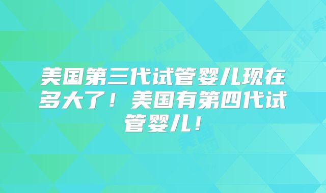 美国第三代试管婴儿现在多大了！美国有第四代试管婴儿！
