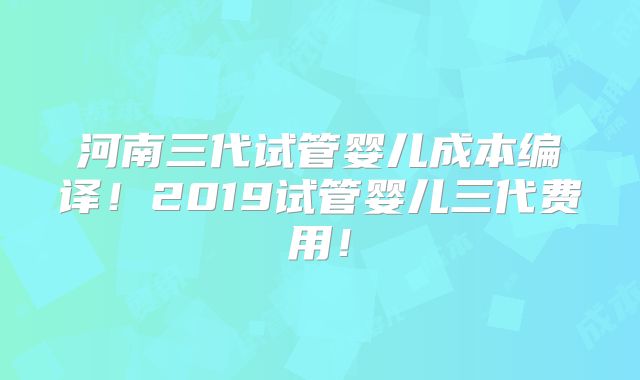 河南三代试管婴儿成本编译！2019试管婴儿三代费用！