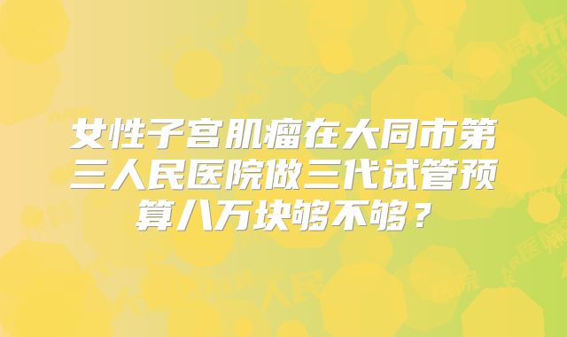 女性子宫肌瘤在大同市第三人民医院做三代试管预算八万块够不够？