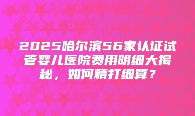 2025哈尔滨56家认证试管婴儿医院费用明细大揭秘，如何精打细算？
