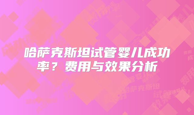 哈萨克斯坦试管婴儿成功率？费用与效果分析