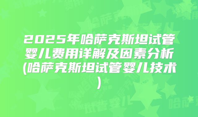 2025年哈萨克斯坦试管婴儿费用详解及因素分析(哈萨克斯坦试管婴儿技术)
