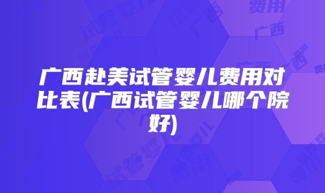 广西赴美试管婴儿费用对比表(广西试管婴儿哪个院好)