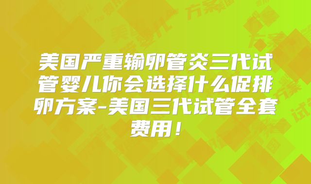 美国严重输卵管炎三代试管婴儿你会选择什么促排卵方案-美国三代试管全套费用！