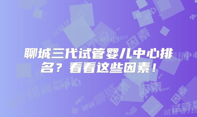 聊城三代试管婴儿中心排名?看看这些因素!