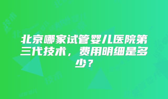 北京哪家试管婴儿医院第三代技术,费用明细是多少?