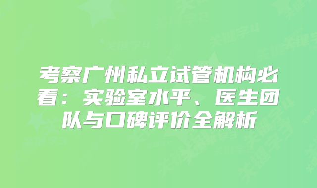 考察广州私立试管机构必看：实验室水平、医生团队与口碑评价全解析