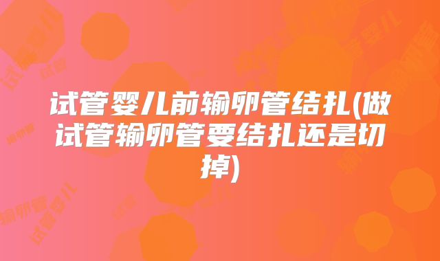 试管婴儿前输卵管结扎(做试管输卵管要结扎还是切掉)